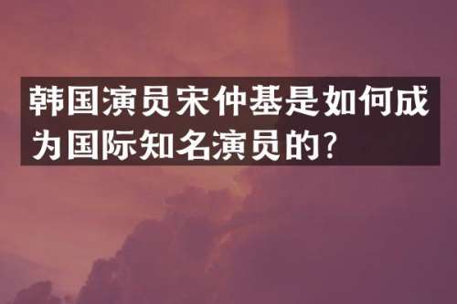 韩国演员宋仲基是如何成为国际知名演员的？
