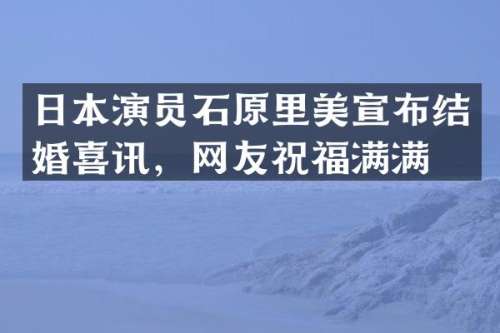 日本演员石原里美宣布结婚喜讯，网友祝福满满