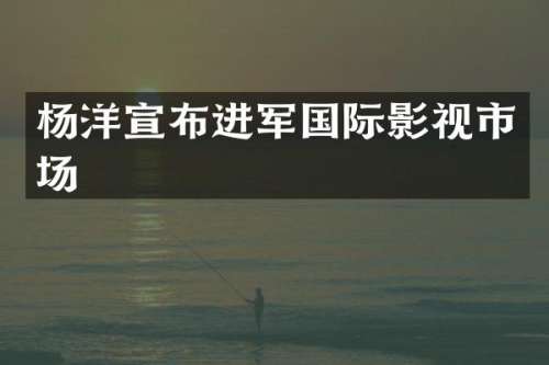 杨洋宣布进军国际影视市场