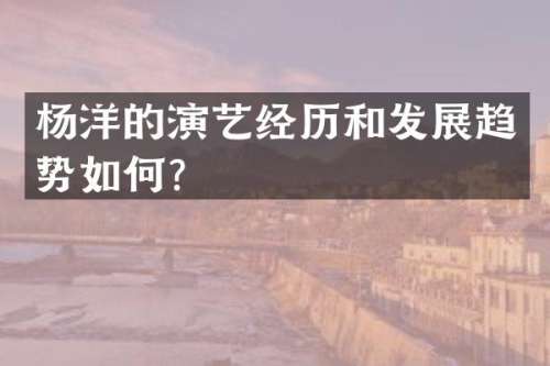 杨洋的演艺经历和发展趋势如何？