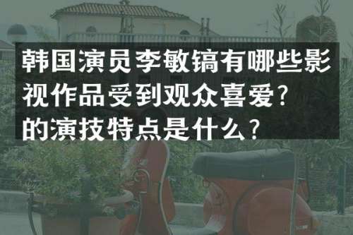 韩国演员李敏镐有哪些影视作品受到观众喜爱？他的演技特点是什么？