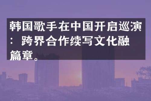 韩国歌手在中国开启巡演：跨界合作续写文化融合篇章。