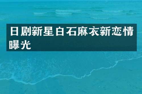 日剧新星白石麻衣新恋情曝光