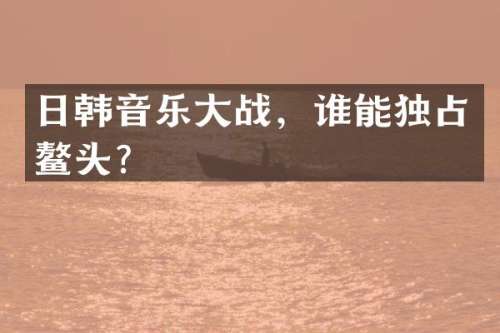 日韩音乐大战，谁能独占鳌头？