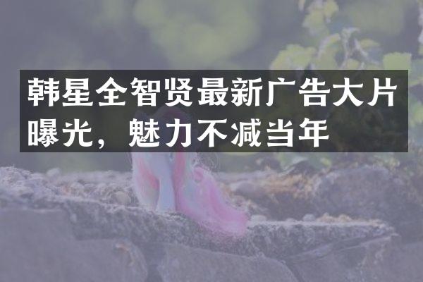韩星全智贤最新广告大片曝光,魅力不减当年