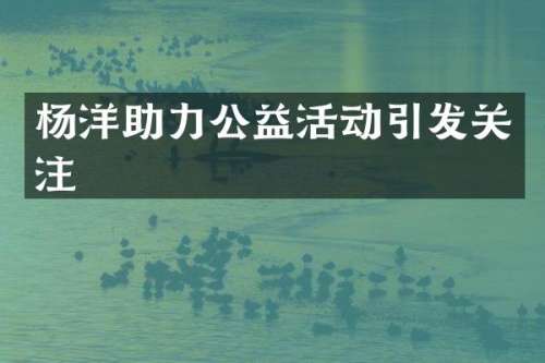 杨洋助力公益活动引发关注