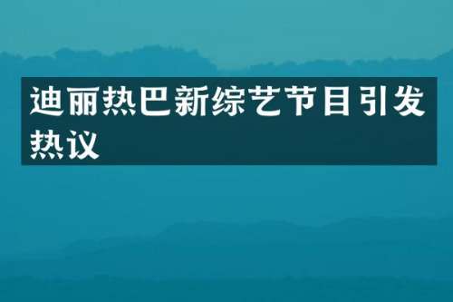 迪丽热巴新综艺节目引发热议