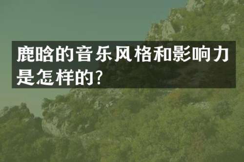 鹿晗的音乐风格和影响力是怎样的？