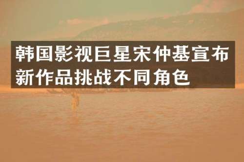 韩国影视巨星宋仲基宣布新作品挑战不同角色