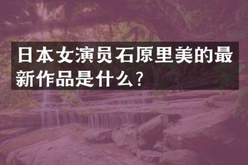 日本女演员石原里美的最新作品是什么？