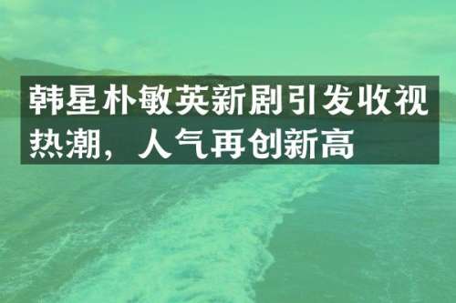 韩星朴敏英新剧引发收视热潮，人气再创新高