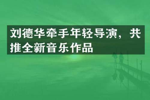 刘德华牵手年轻导演，共推全新音乐作品