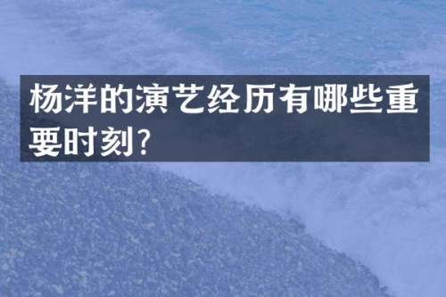 杨洋的演艺经历有哪些重要时刻？