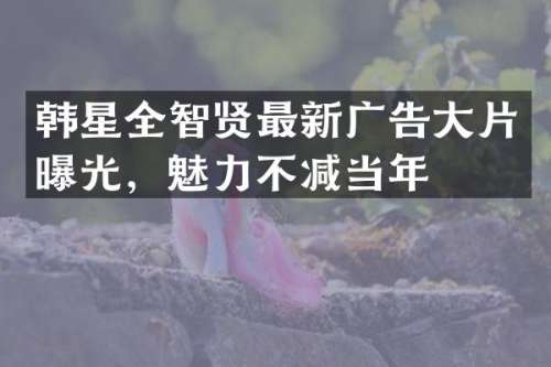 韩星全智贤最新广告大片曝光，魅力不减当年