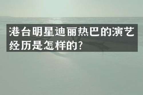 港台明星迪丽热巴的演艺经历是怎样的？