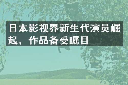 日本影视界新生代演员崛起，作品备受瞩目