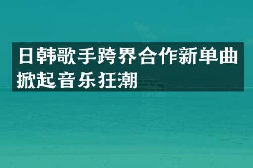 日韩歌手跨界合作新单曲掀起音乐狂潮