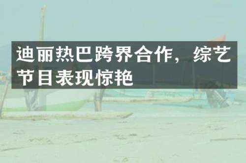 迪丽热巴跨界合作，综艺节目表现惊艳