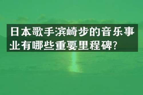 日本歌手滨崎步的音乐事业有哪些重要里程碑？