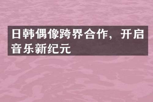 日韩偶像跨界合作，开启音乐新纪元
