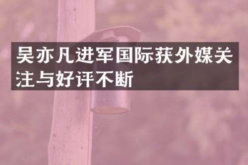 吴亦凡进军国际获外媒关注与好评不断
