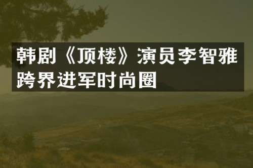 韩剧《顶楼》演员李智雅跨界进军时尚圈