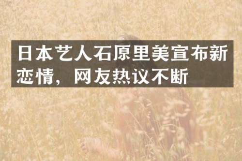 日本艺人石原里美宣布新恋情，网友热议不断