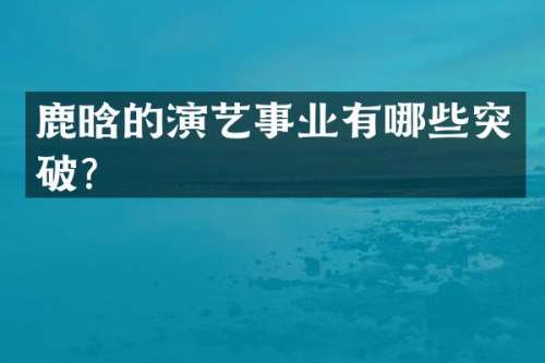 鹿晗的演艺事业有哪些突破？