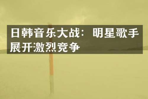 日韩音乐大战：明星歌手展开激烈竞争