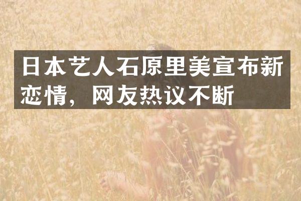 日本艺人石原里美宣布新恋情，网友热议不断