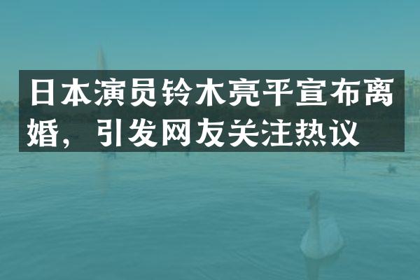 日本演员铃木亮平宣布离婚，引发网友关注热议