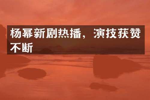 杨幂新剧热播，演技获赞不断