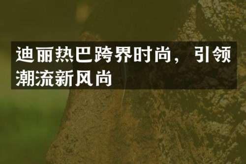 迪丽热巴跨界时尚，引领潮流新风尚