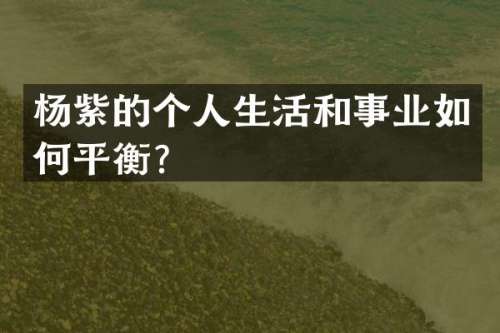 杨紫的个人生活和事业如何平衡？