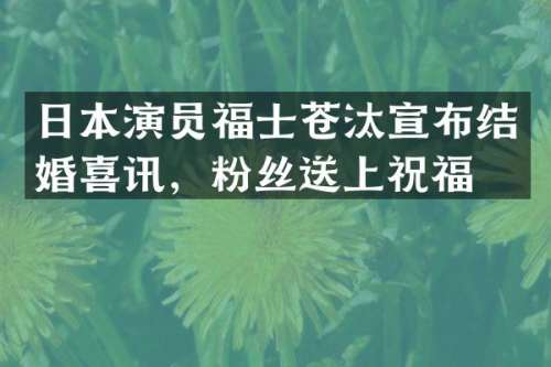 日本演员福士苍汰宣布结婚喜讯，粉丝送上祝福