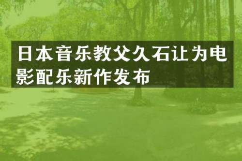 日本音乐教父久石让为电影配乐新作发布