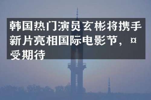 韩国热门演员玄彬将携手新片亮相国际电影节，备受期待