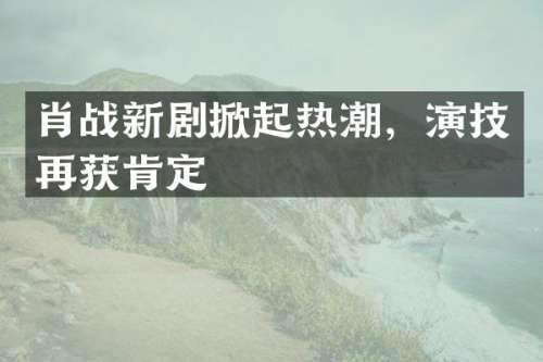 肖战新剧掀起热潮，演技再获肯定