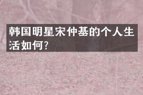 韩国明星宋仲基的个人生活如何？