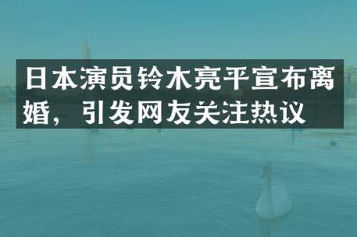 日本演员铃木亮平宣布离婚，引发网友关注热议