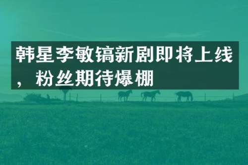 韩星李敏镐新剧即将上线，粉丝期待爆棚