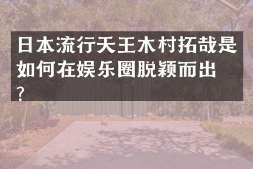 日本流行天王木村拓哉是如何在娱乐圈脱颖而出的？