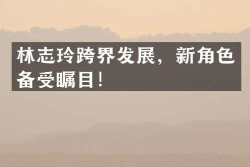 林志玲跨界发展，新角色备受瞩目！
