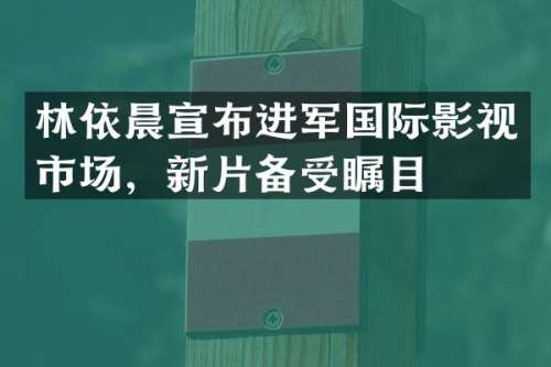 林依晨宣布进军国际影视市场，新片备受瞩目