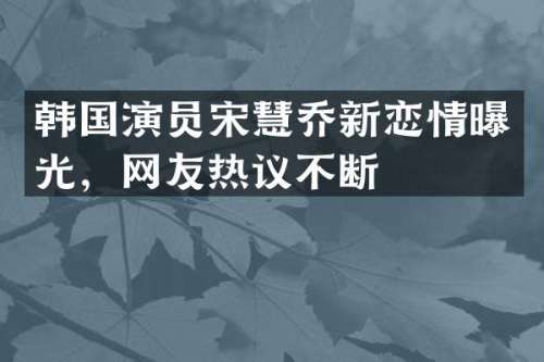 韩国演员宋慧乔新恋情曝光，网友热议不断
