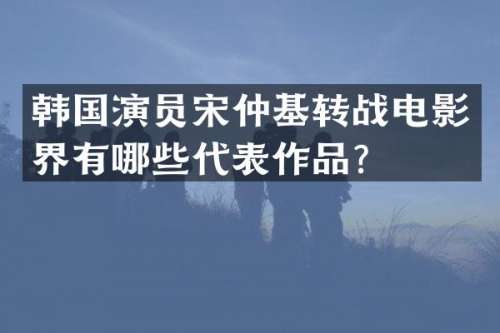 韩国演员宋仲基转战电影界有哪些代表作品？