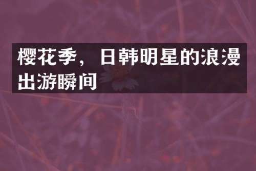 樱花季，日韩明星的浪漫出游瞬间