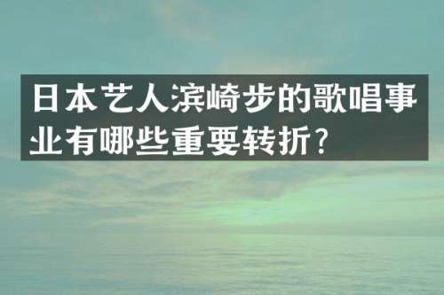 日本艺人滨崎步的歌唱事业有哪些重要转折？