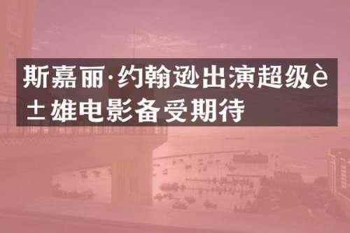 斯嘉丽·约翰逊出演超级英雄电影备受期待