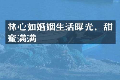 林心如婚姻生活曝光，甜蜜满满